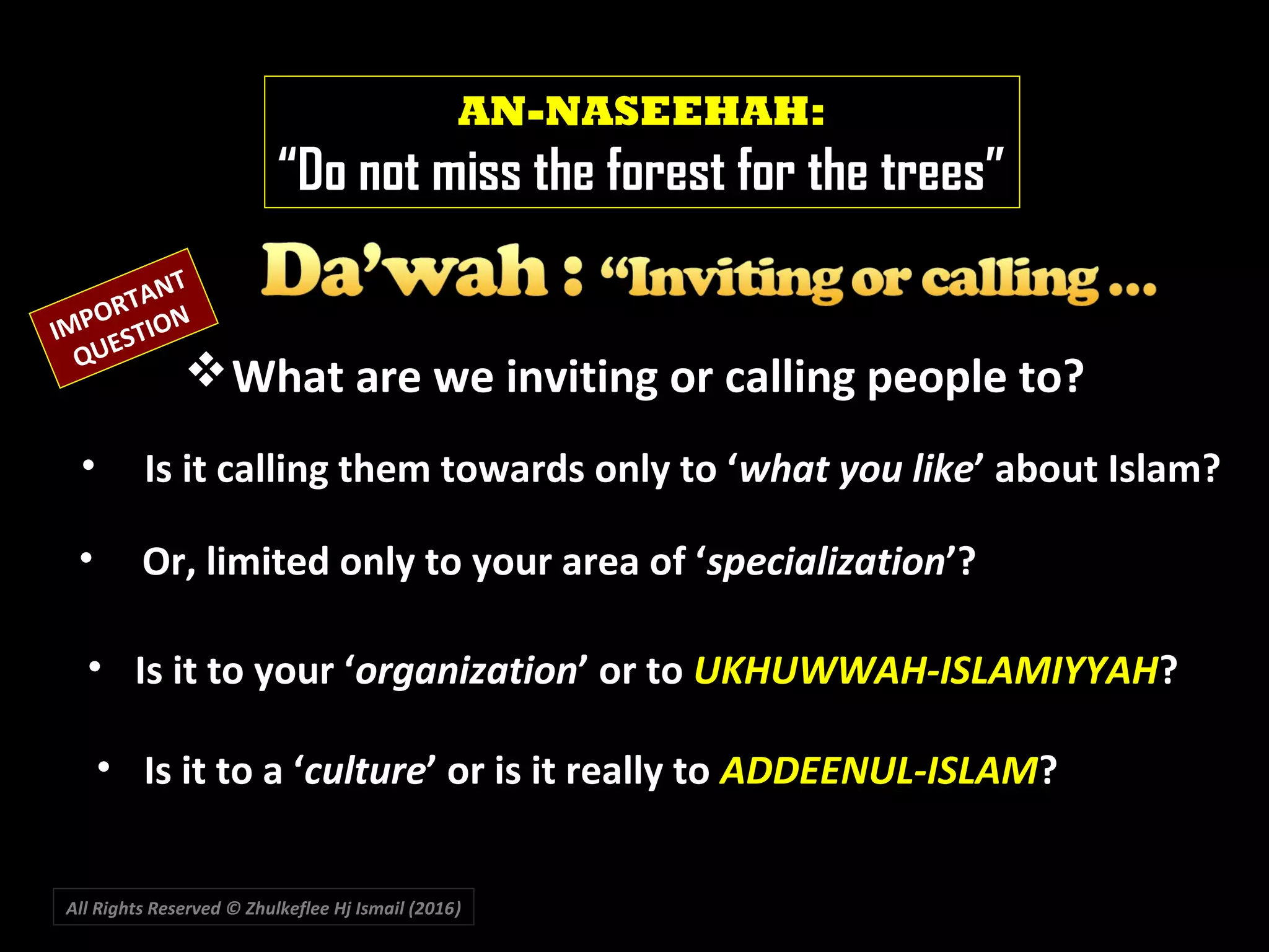 All Rights Reserved © Zhulkeflee Hj Ismail (2016))
AN-NASEEHAH:
“Do not miss the forest for the trees”
IMPORTANT
QUESTION
What are we inviting or calling people to?
• Is it calling them towards only to ‘what you like’ about Islam?
• Is it to your ‘organization’ or to UKHUWWAH-ISLAMIYYAH?
• Or, limited only to your area of ‘specialization’?
• Is it to a ‘culture’ or is it really to ADDEENUL-ISLAM?
 