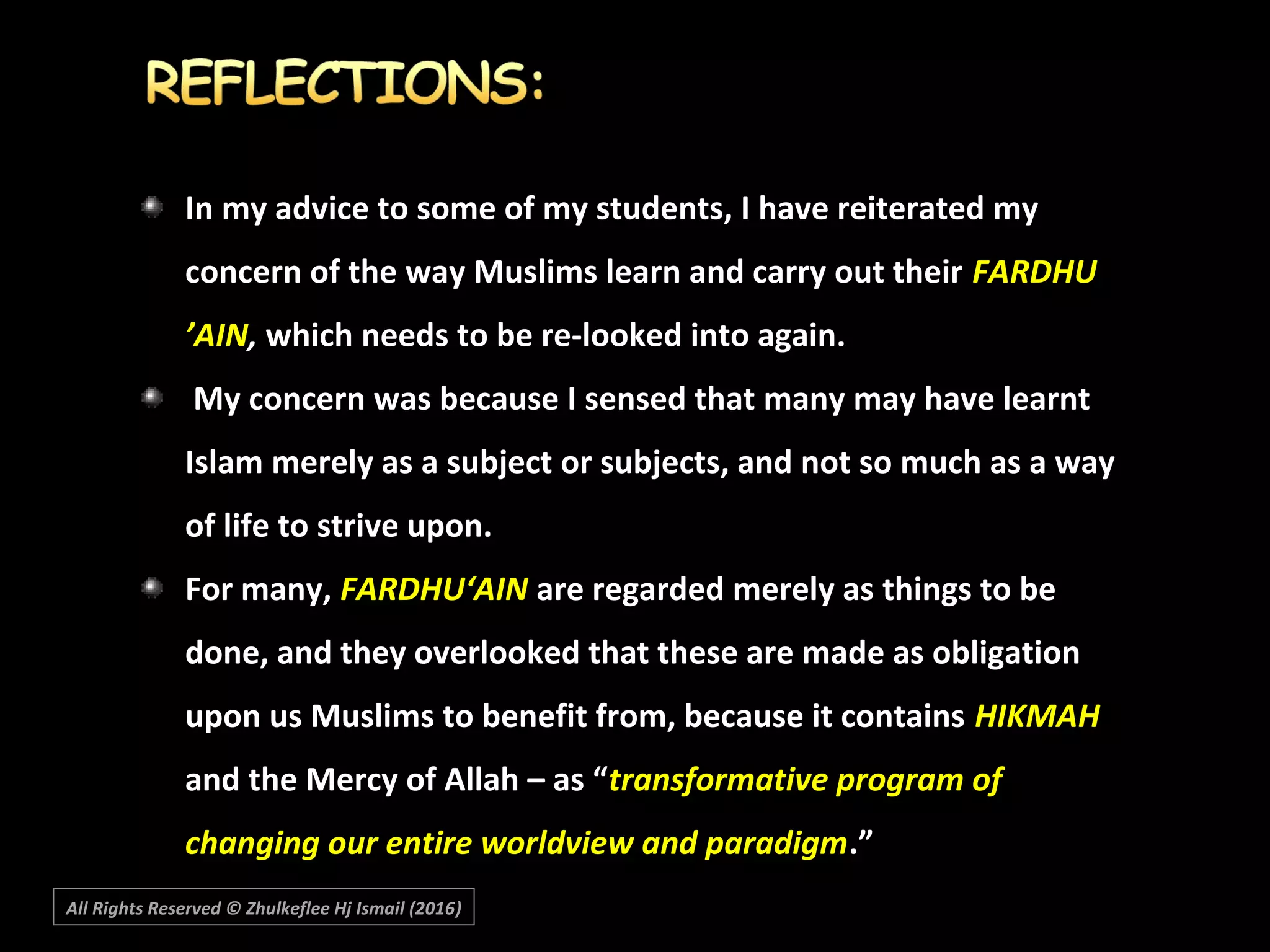 In my advice to some of my students, I have reiterated myIn my advice to some of my students, I have reiterated my
concern of the way Muslims learn and carry out theirconcern of the way Muslims learn and carry out their FARDHUFARDHU
’AIN’AIN,, which needs to be re-looked into again.which needs to be re-looked into again.
My concern was because I sensed that many may have learntMy concern was because I sensed that many may have learnt
Islam merely as a subject or subjects, and not so much as a wayIslam merely as a subject or subjects, and not so much as a way
of life to strive upon.of life to strive upon.
For many,For many, FARDHU‘AINFARDHU‘AIN are regarded merely as things to beare regarded merely as things to be
done, and they overlooked that these are made as obligationdone, and they overlooked that these are made as obligation
upon us Muslims to benefit from, because it containsupon us Muslims to benefit from, because it contains HIKMAHHIKMAH
and the Mercy of Allah – as “and the Mercy of Allah – as “transformative program oftransformative program of
changing our entire worldview and paradigmchanging our entire worldview and paradigm.”.”
All Rights Reserved © Zhulkeflee Hj Ismail (2016))
 