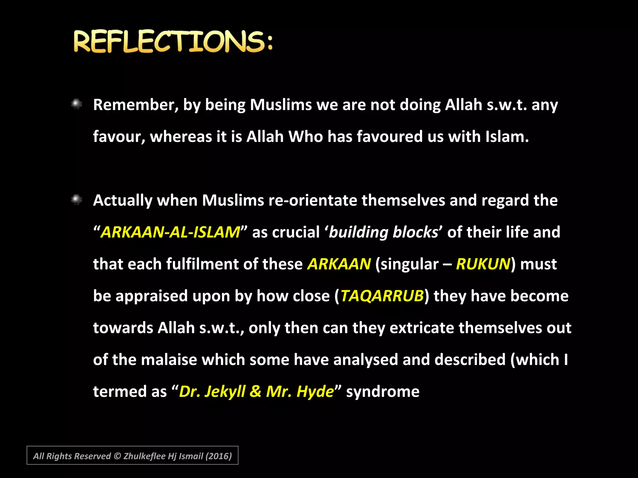 Remember, by being Muslims we are not doing Allah s.w.t. any
favour, whereas it is Allah Who has favoured us with Islam.
Actually when Muslims re-orientate themselves and regard the
“ARKAAN-AL-ISLAM” as crucial ‘building blocks’ of their life and
that each fulfilment of these ARKAAN (singular – RUKUN) must
be appraised upon by how close (TAQARRUB) they have become
towards Allah s.w.t., only then can they extricate themselves out
of the malaise which some have analysed and described (which I
termed as “Dr. Jekyll & Mr. Hyde” syndrome
All Rights Reserved © Zhulkeflee Hj Ismail (2016))
 