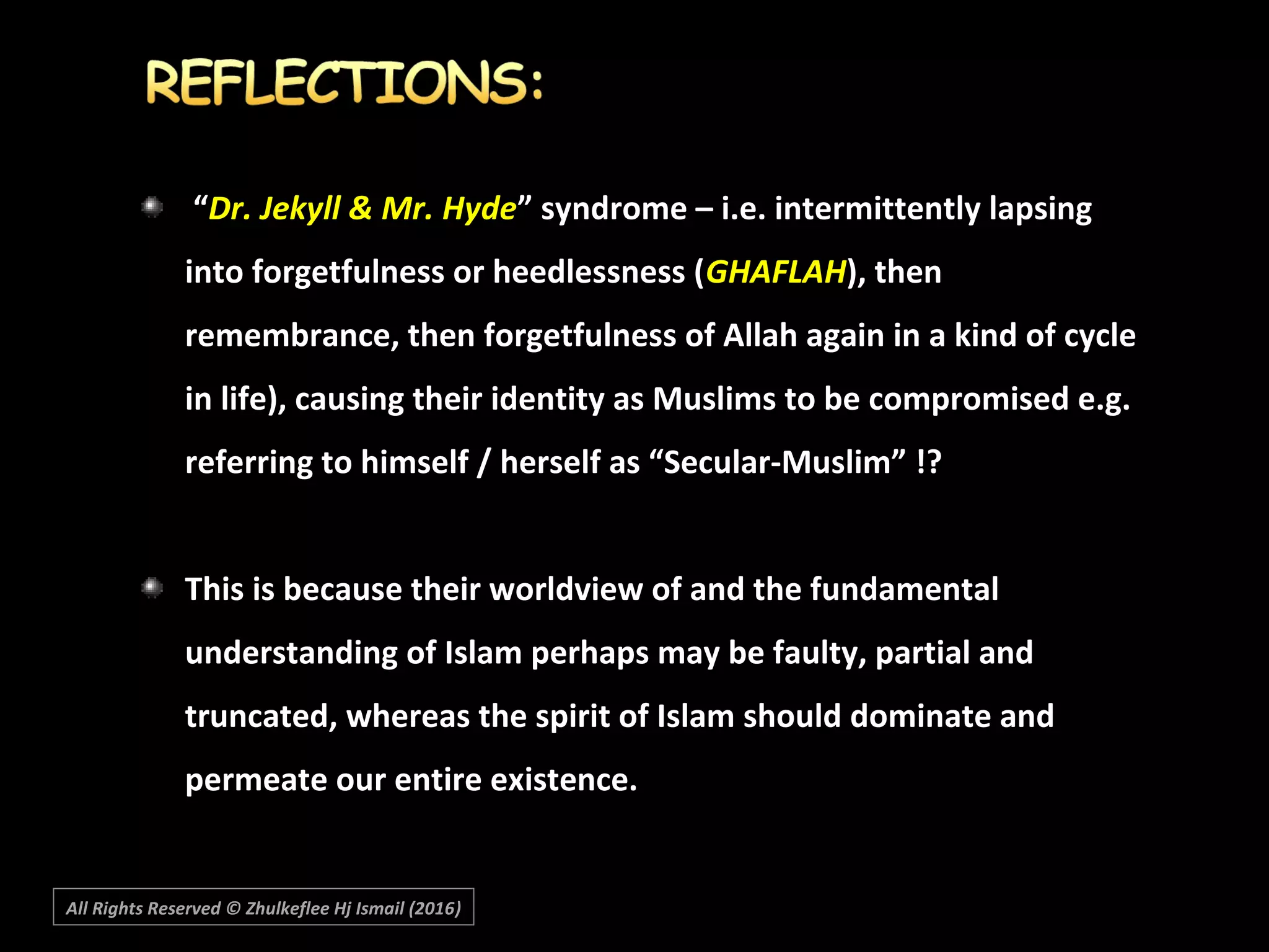 “Dr. Jekyll & Mr. Hyde” syndrome – i.e. intermittently lapsing
into forgetfulness or heedlessness (GHAFLAH), then
remembrance, then forgetfulness of Allah again in a kind of cycle
in life), causing their identity as Muslims to be compromised e.g.
referring to himself / herself as “Secular-Muslim” !?
This is because their worldview of and the fundamental
understanding of Islam perhaps may be faulty, partial and
truncated, whereas the spirit of Islam should dominate and
permeate our entire existence.
All Rights Reserved © Zhulkeflee Hj Ismail (2016))
 