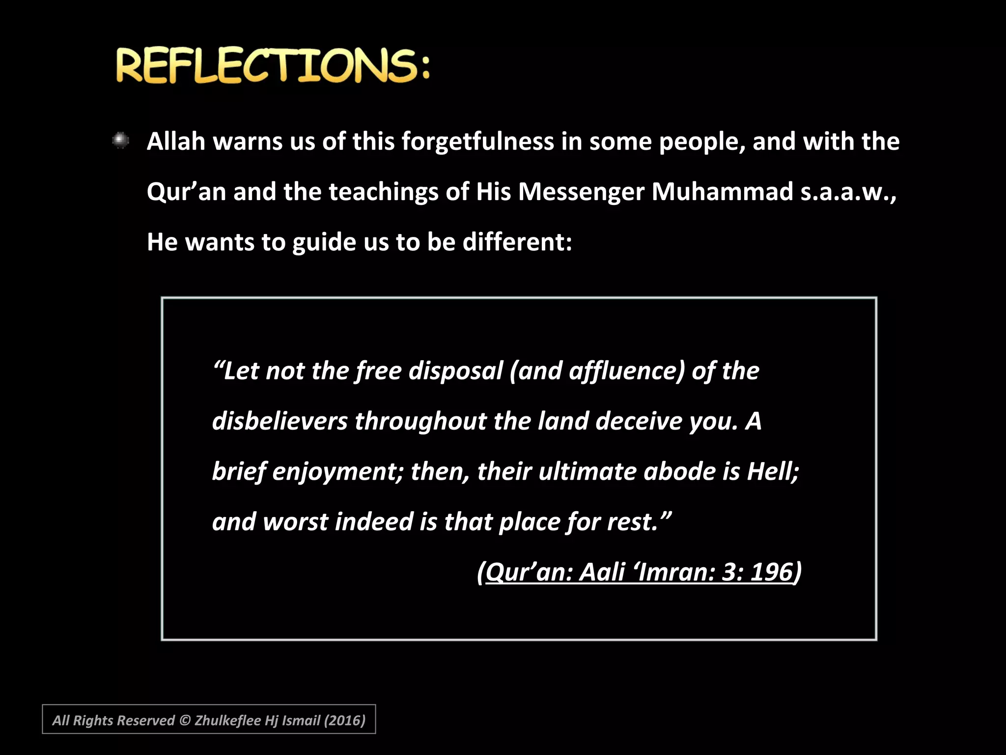 Allah warns us of this forgetfulness in some people, and with the
Qur’an and the teachings of His Messenger Muhammad s.a.a.w.,
He wants to guide us to be different:
““Let not the free disposal (and affluence) of theLet not the free disposal (and affluence) of the
disbelievers throughout the land deceive you. Adisbelievers throughout the land deceive you. A
brief enjoyment; then, their ultimate abode is Hell;brief enjoyment; then, their ultimate abode is Hell;
and worst indeed is that place for rest.”and worst indeed is that place for rest.”
((Qur’an: Aali ‘Imran: 3: 196Qur’an: Aali ‘Imran: 3: 196))
All Rights Reserved © Zhulkeflee Hj Ismail (2016))
 