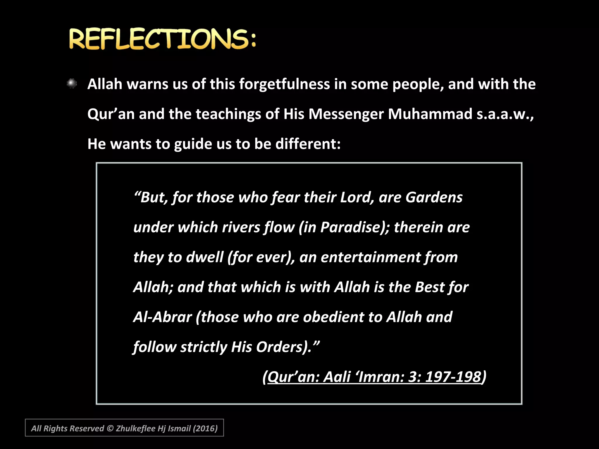 Allah warns us of this forgetfulness in some people, and with the
Qur’an and the teachings of His Messenger Muhammad s.a.a.w.,
He wants to guide us to be different:
““But, for those who fear their Lord, are GardensBut, for those who fear their Lord, are Gardens
under which rivers flow (in Paradise); therein areunder which rivers flow (in Paradise); therein are
they to dwell (for ever), an entertainment fromthey to dwell (for ever), an entertainment from
Allah; and that which is with Allah is the Best forAllah; and that which is with Allah is the Best for
Al-Abrar (those who are obedient to Allah andAl-Abrar (those who are obedient to Allah and
follow strictly His Orders).”follow strictly His Orders).”
((Qur’an: Aali ‘Imran: 3: 197-198Qur’an: Aali ‘Imran: 3: 197-198))
All Rights Reserved © Zhulkeflee Hj Ismail (2016))
 
