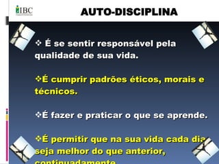 AUTO-DISCIPLINA É se sentir responsável pela qualidade de sua vida. É cumprir padrões éticos, morais e técnicos. É fazer e praticar o que se aprende. É permitir que na sua vida cada dia seja melhor do que anterior,  continuadamente. 