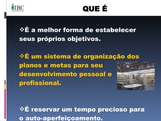 QUE É É a melhor forma de estabelecer seus próprios objetivos. É um sistema de organização dos planos e metas para seu desenvolvimento pessoal e profissional. É reservar um tempo precioso para o auto-aperfeiçoamento. 