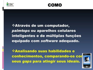 COMO Através de um computador,  palmtops  ou aparelhos celulares inteligentes e de múltiplas funções equipado com  software  adequado. Analisando suas habilidades e conhecimentos, comparando-os com seus  gaps  para atingir seus ideais. 