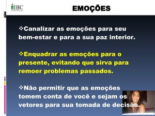 EMOÇÕES Canalizar as emoções para seu bem-estar e para a sua paz interior. Enquadrar as emoções para o presente, evitando que sirva para remoer problemas passados. Não permitir que as emoções tomem conta de você e sejam os vetores para sua tomada de decisão.  