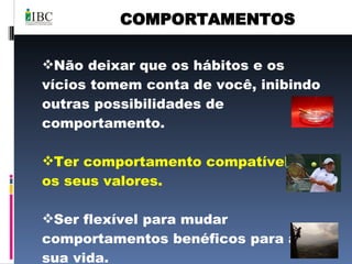 COMPORTAMENTOS Não deixar que os hábitos e os vícios tomem conta de você, inibindo outras possibilidades de comportamento. Ter comportamento compatível com os seus valores. Ser flexível para mudar comportamentos benéficos para a sua vida.  