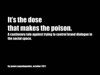 It’s the dose
that makes the poison.
A cautionary tale against trying to control brand dialogue in
the social space.




by panos papadopoulos, october 2011
 