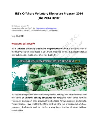 IRS’s Offshore Voluntary Disclosure Program 2014
(The 2014 OVDP)
By: Coleman Jackson, PC
Immigration & Tax Law Firm’s Site | http://www.cjacksonlaw.com
Phone Numbers: English (214) 599-0431 | Spanish (214) 599-0432
July 07, 2014
What is the 2014 OVDP?
IRS’s Offshore Voluntary Disclosure Program (OVDP) 2014 is a continuation of
the OVDP program introduced in 2012 with modified terms. It is effective for all
new submissions made on or after July 1, 2014.
IRS reports that prior OffshoreVoluntary Disclosure Programs havedemonstrated
the value of uniform penalty structures for taxpayers who come forward
voluntarily and report their previously undisclosed foreign accounts and assets.
These initiatives have enabled the IRS to centralize the civil processing of offshore
voluntary disclosures and to resolve a very large number of cases without
examination.
 