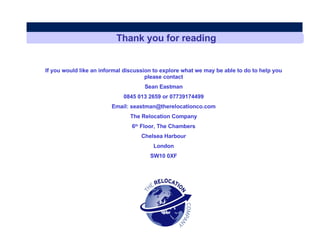Thank you for reading If you would like an informal discussion to explore what we may be able to do to help you please contact Sean Eastman 0845 013 2659 or 07739174499 Email: seastman@therelocationco.com The Relocation Company 6 th  Floor, The Chambers Chelsea Harbour London SW10 0XF 