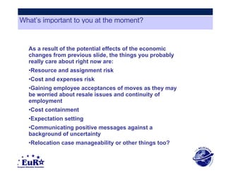 As a result of the potential effects of the economic changes from previous slide, the things you probably really care about right now are: Resource and assignment risk  Cost and expenses risk  Gaining employee acceptances of moves as they may be worried about resale issues and continuity of employment  Cost containment  Expectation setting  Communicating positive messages against a background of uncertainty  Relocation case manageability or other things too? What’s important to you at the moment? 