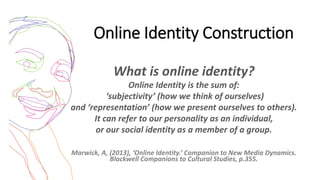 Online Identity Construction
What is online identity?
Online Identity is the sum of:
‘subjectivity’ (how we think of ourselves)
and ‘representation’ (how we present ourselves to others).
It can refer to our personality as an individual,
or our social identity as a member of a group.
Marwick, A, (2013), ‘Online Identity.’ Companion to New Media Dynamics.
Blackwell Companions to Cultural Studies, p.355.
 