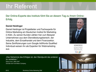 Ihr Referent  Daniel Heidinger Daniel Heidinger  ist Projektleiter und Fachexperte für Online Marketing   am Deutschen Institut für Marketing in Köln. Zu seinen Kunden zählen hier zum Beispiel Unternehmen aus dem Dienstleistungsbereich, der Industrie, dem Einzelhandel und dem Finanzsektor.  Seine Zertifizierungen zum Google AdWords Qualified Individual weisen ihn als Experten für Webmarketing aus Der Online-Experte des Instituts führt Sie an diesem Tag zu Ihrem Online-Erfolg. „ Das Geheimnis des Erfolges ist, den Standpunkt des anderen zu verstehen.“ Henry Ford, 1863-1947 Gründer der Ford Motor Company 