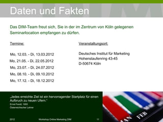 Daten und Fakten Termine: Veranstaltungsort: Deutsches Institut für Marketing Hohenstaufenring 43-45 D-50674 Köln Das DIM-Team freut sich, Sie in der im Zentrum von Köln gelegenen Seminarlocation empfangen zu dürfen. „ Jedes erreichte Ziel ist ein hervorragender Startplatz für einen Aufbruch zu neuen Ufern.“ Ernst Ferstl, 1955 Österreichischer Lehrer Mo, 12.03. - Di, 13.03.2012 Mo, 21.05. - Di, 22.05.2012  Mo, 23.07. - Di, 24.07.2012 Mo, 08.10. - Di, 09.10.2012 Mo, 17.12. - Di, 18.12.2012 