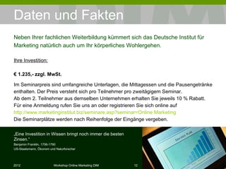 Daten und Fakten Ihre Investition: €  1.235,- zzgl. MwSt. Im Seminarpreis sind umfangreiche Unterlagen, die Mittagessen und die Pausengetränke enthalten. Der Preis versteht sich pro Teilnehmer pro zweitägigem Seminar. Ab dem 2. Teilnehmer aus demselben Unternehmen erhalten Sie jeweils 10 % Rabatt. Für eine Anmeldung rufen Sie uns an oder registrieren Sie sich online auf  http://www.marketinginstitut.biz/seminare.asp?seminar=Online  Marketing Die Seminarplätze werden nach Reihenfolge der Eingänge vergeben. Neben Ihrer fachlichen Weiterbildung kümmert sich das Deutsche Institut für Marketing natürlich auch um Ihr körperliches Wohlergehen. „ Eine Investition in Wissen bringt noch immer die besten Zinsen.“ Benjamin Franklin, 1706-1790 US-Staatsmann, Ökonom und Naturforscher 
