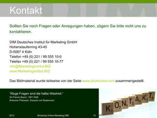 Kontakt DIM Deutsches Institut für Marketing GmbH Hohenstaufenring 43-45 D-5067 4 Köln Telefon +49 (0) 221 / 99 555 10-0 Telefax +49 (0) 221 / 99 555 10-77 [email_address] www.Marketinginstitut.BIZ Das Bildmaterial wurde teilweise von der Seite  www.photocase.com  zusammengestellt. Sollten Sie noch Fragen oder Anregungen haben, zögern Sie bitte nicht uns zu kontaktieren. “ Kluge Fragen sind die halbe Weisheit.“ Sir Francis Bacon, 1561-1626 Britischer Philosoph, Essayist und Staatsmann 