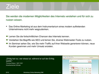 Ziele Das Online Marketing ist aus dem Instrumentarium eines modern auftretenden Unternehmens nicht mehr wegzudenken. Lernen Sie die fortschrittlichen Chancen des Internets kennen. Verstehen Sie Begriffe wie SEO und lernen Sie, diverse Webmaster-Tools zu nutzen. Im Seminar sehen Sie, wie Sie mehr Traffic auf Ihrer Webseite generieren können, neue Kunden gewinnen und mehr Umsatz erzielen. Sie werden die modernen Möglichkeiten des Internets verstehen und für sich zu nutzen wissen. „ Erfolg hat nur, wer etwas tut, während er auf den Erfolg wartet.“ Thomas Edison, 1847-1931 Amerikanischer Erfinder 