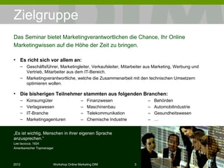 Zielgruppe Es richt sich vor allem an: Geschäftsführer, Marketingleiter, Verkaufsleiter, Mitarbeiter aus Marketing, Werbung und Vertrieb, Mitarbeiter aus dem IT-Bereich. Marketingverantwortliche, welche die Zusammenarbeit mit den technischen Umsetzern optimieren wollen. Die bisherigen Teilnehmer stammten aus folgenden Branchen: Konsumgüter –  Finanzwesen –  Behörden Verlagswesen –  Maschinenbau –  Automobilindustrie IT-Branche  –  Telekommunikation –  Gesundheitswesen Marketingagenturen –  Chemische Industrie –  … Das Seminar bietet Marketingverantwortlichen die Chance, Ihr Online Marketingwissen auf die Höhe der Zeit zu bringen. „ Es ist wichtig, Menschen in ihrer eigenen Sprache anzusprechen.“ Lee Iacocca, 1924 Amerikanischer Topmanager 