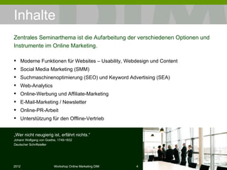 Inhalte Moderne Funktionen für Websites – Usability, Webdesign und Content Social Media Marketing (SMM) Suchmaschinenoptimierung (SEO) und Keyword Advertising (SEA) Web-Analytics  Online-Werbung und Affiliate-Marketing E-Mail-Marketing / Newsletter Online-PR-Arbeit Unterstützung für den Offline-Vertrieb Zentrales Seminarthema ist die Aufarbeitung der verschiedenen Optionen und Instrumente im Online Marketing. „ Wer nicht neugierig ist, erfährt nichts.“ Johann Wolfgang von Goethe, 1749-1832 Deutscher Schriftsteller 
