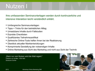 Nutzen I Umfangreiche Seminarunterlagen Tipps + Tricks für den betrieblichen Alltag Umsetzbare Inhalte durch Fallstudien Erprobte Checklisten Qualiﬁziertes Teilnahmezertiﬁkat Zahlreiche Online-Tools helfen Ihnen bei der Realisierung Überblick aktueller Marktentwicklungen Komprimierte Darstellung der notwendigen Inhalte Online Marketing aus Sicht des Marketing und nicht aus Sicht der Technik Ihre umfassenden Seminarunterlagen werden durch kontinuierliche und intensive Interaktion leicht verständlich erklärt. „ Denn nur vom Nutzen wird die Welt regiert.“ Friedrich von Schiller, 1759-1805 Deutscher Dichter 