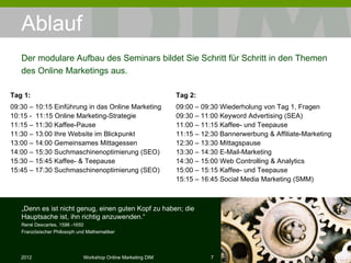 Ablauf Tag 1: 09:30 – 10:15 Einführung in das Online Marketing 10:15 -  11:15 Online Marketing-Strategie 11:15 – 11:30 Kaffee-Pause  11:30 – 13:00 Ihre Website im Blickpunkt 13:00 – 14:00 Gemeinsames Mittagessen 14:00 – 15:30 Suchmaschinenoptimierung (SEO)  15:30 – 15:45 Kaffee- & Teepause 15:45 – 17:30 Suchmaschinenoptimierung (SEO)  Der modulare Aufbau des Seminars bildet Sie Schritt für Schritt in den Themen des Online Marketings aus. „ Denn es ist nicht genug, einen guten Kopf zu haben; die Hauptsache ist, ihn richtig anzuwenden.“ René Descartes, 1596 -1650 Französischer Philosoph und Mathematiker Tag 2: 09:00 – 09:30 Wiederholung von Tag 1, Fragen 09:30 – 11:00 Keyword Advertising (SEA) 11:00 – 11:15 Kaffee- und Teepause  11:15 – 12:30 Bannerwerbung & Affiliate-Marketing 12:30 – 13:30 Mittagspause 13:30 – 14:30 E-Mail-Marketing 14:30 – 15:00 Web Controlling & Analytics 15:00 – 15:15 Kaffee- und Teepause 15:15 – 16:45 Social Media Marketing (SMM) 