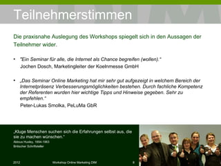 Teilnehmerstimmen "Ein Seminar für alle, die Internet als Chance begreifen (wollen).“  Jochen Dosch, Marketingleiter der Koelnmesse GmbH  „ Das Seminar Online Marketing hat mir sehr gut aufgezeigt in welchem Bereich der Internetpräsenz Verbesserungsmöglichkeiten bestehen. Durch fachliche Kompetenz der Referenten wurden hier wichtige Tipps und Hinweise gegeben. Sehr zu empfehlen.“  Peter-Lukas Smolka, PeLuMa GbR  Die praxisnahe Auslegung des Workshops spiegelt sich in den Aussagen der Teilnehmer wider. „ Kluge Menschen suchen sich die Erfahrungen selbst aus, die sie zu machen wünschen.“ Aldous Huxley, 1894-1963 Britischer Schriftsteller 