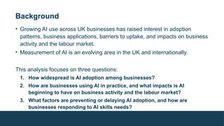 Background
• Growing AI use across UK businesses has raised interest in adoption
patterns, business applications, barriers to uptake, and impacts on business
activity and the labour market.
• Measurement of AI is an evolving area in the UK and internationally.
This analysis focuses on three questions:
1. How widespread is AI adoption among businesses?
2. How are businesses using AI in practice, and what impacts is AI
beginning to have on business activity and the labour market?
3. What factors are preventing or delaying AI adoption, and how are
businesses responding to AI skills needs?
 