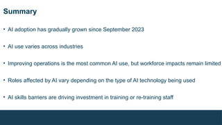 Summary
• AI adoption has gradually grown since September 2023
• AI use varies across industries
• Improving operations is the most common AI use, but workforce impacts remain limited
• Roles affected by AI vary depending on the type of AI technology being used
• AI skills barriers are driving investment in training or re-training staff
 