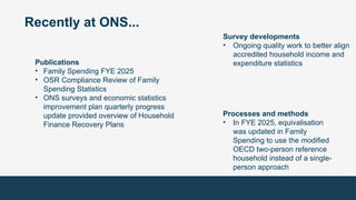 Recently at ONS...
Publications
• Family Spending FYE 2025
• OSR Compliance Review of Family
Spending Statistics
• ONS surveys and economic statistics
improvement plan quarterly progress
update provided overview of Household
Finance Recovery Plans
Survey developments
• Ongoing quality work to better align
accredited household income and
expenditure statistics
Processes and methods
• In FYE 2025, equivalisation
was updated in Family
Spending to use the modified
OECD two-person reference
household instead of a single-
person approach
 