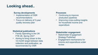 Looking ahead..
Survey developments
• Implementation of OSR
recommendations
• Focus on delivery of 3-year
quality recovery plan
Processes
• Continuing to improve
production pipelines
• Improving cross-cutting insights
for household income and
expenditure
Statistical publications
• Family Spending in the UK
FYE 26, Spring 2027
• Aiming to bring closer to the
12-month target between data
collection and publication, as
recommended by OSR
Stakeholder engagement
• Stakeholder Engagement
Strategy Published
• Engagement mechanisms for
income and expenditure under
review
 