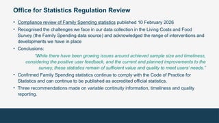 Office for Statistics Regulation Review
• Compliance review of Family Spending statistics published 10 February 2026
• Recognised the challenges we face in our data collection in the Living Costs and Food
Survey (the Family Spending data source) and acknowledged the range of interventions and
developments we have in place
• Conclusions:
“While there have been growing issues around achieved sample size and timeliness,
considering the positive user feedback, and the current and planned improvements to the
survey, these statistics remain of sufficient value and quality to meet users’ needs.”
• Confirmed Family Spending statistics continue to comply with the Code of Practice for
Statistics and can continue to be published as accredited official statistics.
• Three recommendations made on variable continuity information, timeliness and quality
reporting.
 