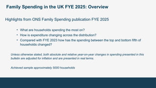 Family Spending in the UK FYE 2025: Overview
Highlights from ONS Family Spending publication FYE 2025
• What are households spending the most on?
• How is expenditure changing across the distribution?
• Compared with FYE 2023 how has the spending between the top and bottom fifth of
households changed?
Unless otherwise stated, both absolute and relative year-on-year changes in spending presented in this
bulletin are adjusted for inflation and are presented in real terms.
Achieved sample approximately 5000 households
 