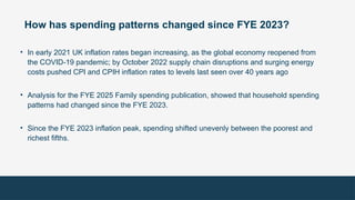 How has spending patterns changed since FYE 2023?
• In early 2021 UK inflation rates began increasing, as the global economy reopened from
the COVID-19 pandemic; by October 2022 supply chain disruptions and surging energy
costs pushed CPI and CPIH inflation rates to levels last seen over 40 years ago
• Analysis for the FYE 2025 Family spending publication, showed that household spending
patterns had changed since the FYE 2023.
• Since the FYE 2023 inflation peak, spending shifted unevenly between the poorest and
richest fifths.
 