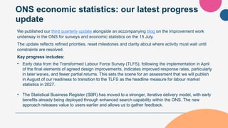 ONS economic statistics: our latest progress
update
We published our third quarterly update alongside an accompanying blog on the improvement work
underway in the ONS for surveys and economic statistics on the 15 July.
The update reflects refined priorities, reset milestones and clarity about where activity must wait until
constraints are resolved.
Key progress includes:
• Early data from the Transformed Labour Force Survey (TLFS), following the implementation in April
of the final elements of agreed design improvements, indicates improved response rates, particularly
in later waves, and fewer partial returns. This sets the scene for an assessment that we will publish
in August of our readiness to transition to the TLFS as the headline measure for labour market
statistics in 2027.
• The Statistical Business Register (SBR) has moved to a stronger, iterative delivery model, with early
benefits already being deployed through enhanced search capability within the ONS. The new
approach releases value to users earlier and allows us to gather feedback.
 
