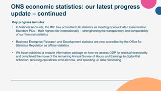 ONS economic statistics: our latest progress
update – continued
Key progress includes:
• In National Accounts, the IMF has accredited UK statistics as meeting Special Data Dissemination
Standard Plus – their highest tier internationally – strengthening the transparency and comparability
of our financial statistics
• Business Enterprise Research and Development statistics are now accredited by the Office for
Statistics Regulation as official statistics.
• We have published a broader information package on how we assess GDP for residual seasonality
and completed the move of the remaining Annual Survey of Hours and Earnings to digital-first
collection, reducing operational cost and risk, and speeding up data processing.
 