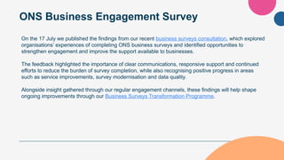 ONS Business Engagement Survey
On the 17 July we published the findings from our recent business surveys consultation, which explored
organisations’ experiences of completing ONS business surveys and identified opportunities to
strengthen engagement and improve the support available to businesses.
The feedback highlighted the importance of clear communications, responsive support and continued
efforts to reduce the burden of survey completion, while also recognising positive progress in areas
such as service improvements, survey modernisation and data quality.
Alongside insight gathered through our regular engagement channels, these findings will help shape
ongoing improvements through our Business Surveys Transformation Programme.
 