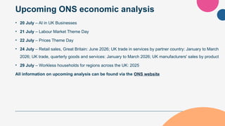 Upcoming ONS economic analysis
• 20 July – AI in UK Businesses
• 21 July – Labour Market Theme Day
• 22 July – Prices Theme Day
• 24 July – Retail sales, Great Britain: June 2026; UK trade in services by partner country: January to March
2026; UK trade, quarterly goods and services: January to March 2026; UK manufacturers' sales by product
• 29 July – Workless households for regions across the UK: 2025
All information on upcoming analysis can be found via the ONS website
 