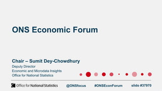 ONS Economic Forum
Chair – Sumit Dey-Chowdhury
@ONSfocus #ONSEconForum slido #37970
Deputy Director
Economic and Microdata Insights
Office for National Statistics
 