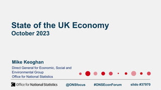 State of the UK Economy
October 2023
Mike Keoghan
Direct General for Economic, Social and
Environmental Group
Office for National Statistics
@ONSfocus #ONSEconForum slido #37970
 