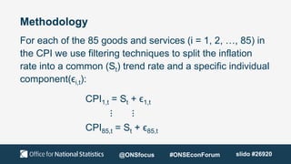 Methodology
For each of the 85 goods and services (i = 1, 2, …, 85) in
the CPI we use filtering techniques to split the inflation
rate into a common (St) trend rate and a specific individual
component(ϵi,t):
CPI1,t = St + ϵ1,t
⋮ ⋮
CPI85,t = St + ϵ85,t
@ONSfocus #ONSEconForum slido #26920
 