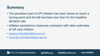 Summary
• The persistent part of CPI inflation has been slower to reach a
turning point and the fall has been less than for the headline
all-items rate
• Inflation persistence measures consistent with other estimates
of UK core inflation
• graeme.chamberlin@ons.gov.uk
• sumit.dey-chowdhury@ons.gov.uk
@ONSfocus #ONSEconForum slido #26920
 