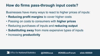How do firms pass-through input costs?
Businesses have many ways to react to higher prices of inputs:
• Reducing profit margins to cover higher costs
• Passing on costs to consumers with higher prices
• Reducing purchases of inputs and reducing output
• Substituting away from more expensive types of inputs
• Increasing productivity
@ONSfocus #ONSEconForum slido #26920
 