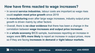 How have firms reacted to wage increases?
• In several service industries, labour costs are important so wage rises
could explain most price growth since 2019
• In manufacturing even after large wage increases, industry output price
growth is driven mainly by other factors
• Overall, there is no clear evidence that there has been a change in the
correlation between wage increases and output price increases
• In a whole economy BICS sample, businesses reporting an increase in
wages were 59% more likely to report an increase in output prices, more
so if they are facing increases in demand or tight labour markets.
@ONSfocus #ONSEconForum slido #26920
 