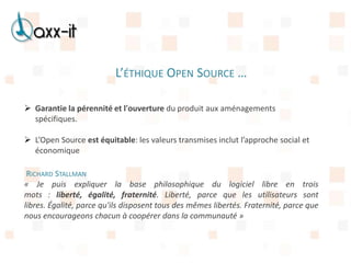 L’ÉTHIQUE OPEN SOURCE …

 Garantie la pérennité et l'ouverture du produit aux aménagements
  spécifiques.

 L’Open Source est équitable: les valeurs transmises inclut l’approche social et
  économique

 RICHARD STALLMAN
« Je puis expliquer la base philosophique du logiciel libre en trois
mots : liberté, égalité, fraternité. Liberté, parce que les utilisateurs sont
libres. Égalité, parce qu'ils disposent tous des mêmes libertés. Fraternité, parce que
nous encourageons chacun à coopérer dans la communauté »
 