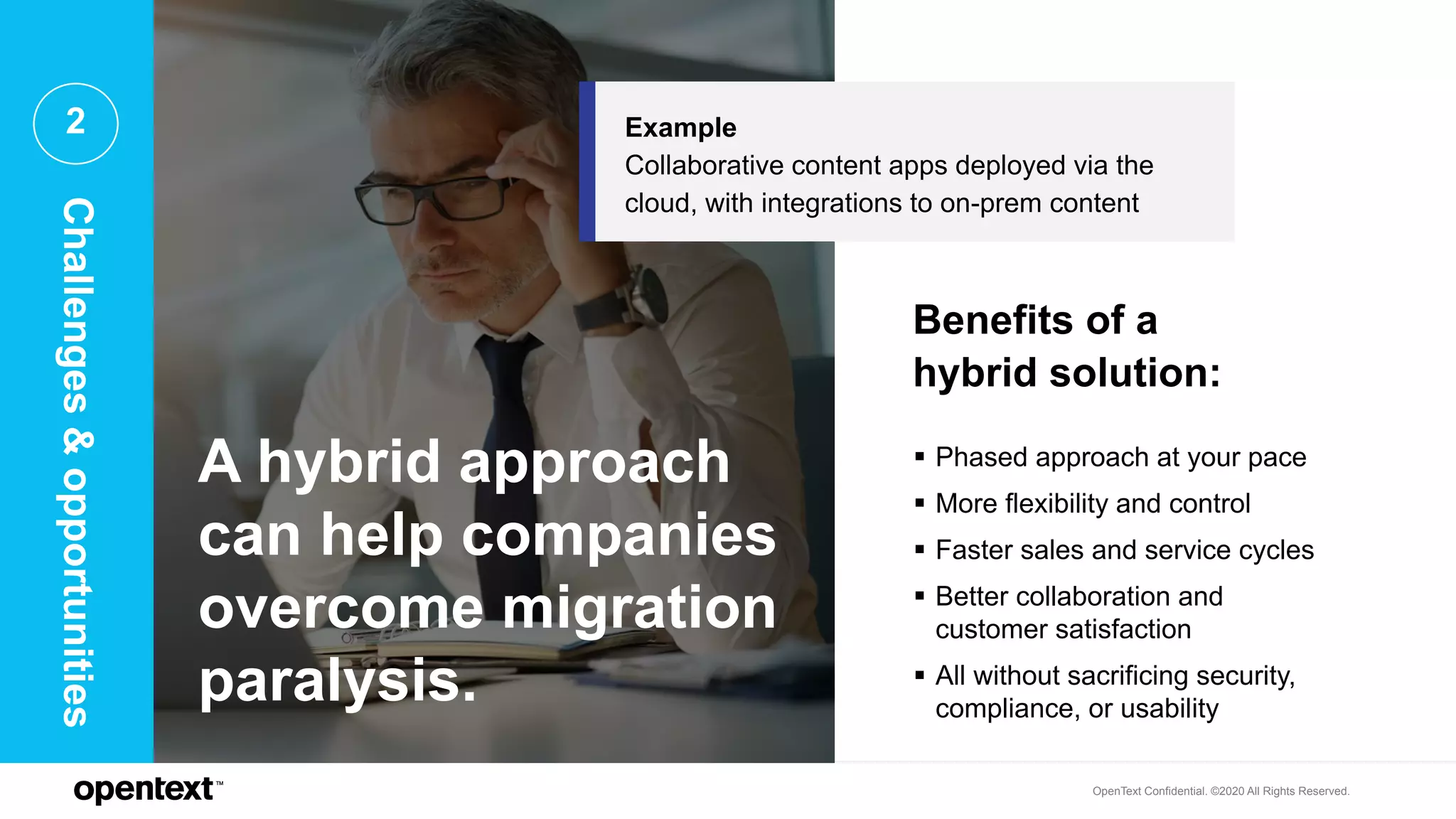 OpenText Confidential. ©2020 All Rights Reserved.
2
A hybrid approach
can help companies
overcome migration
paralysis.
 Phased approach at your pace
 More flexibility and control
 Faster sales and service cycles
 Better collaboration and
customer satisfaction
 All without sacrificing security,
compliance, or usability
Benefits of a
hybrid solution:
Example
Collaborative content apps deployed via the
cloud, with integrations to on-prem content
Challenges&opportunities
 