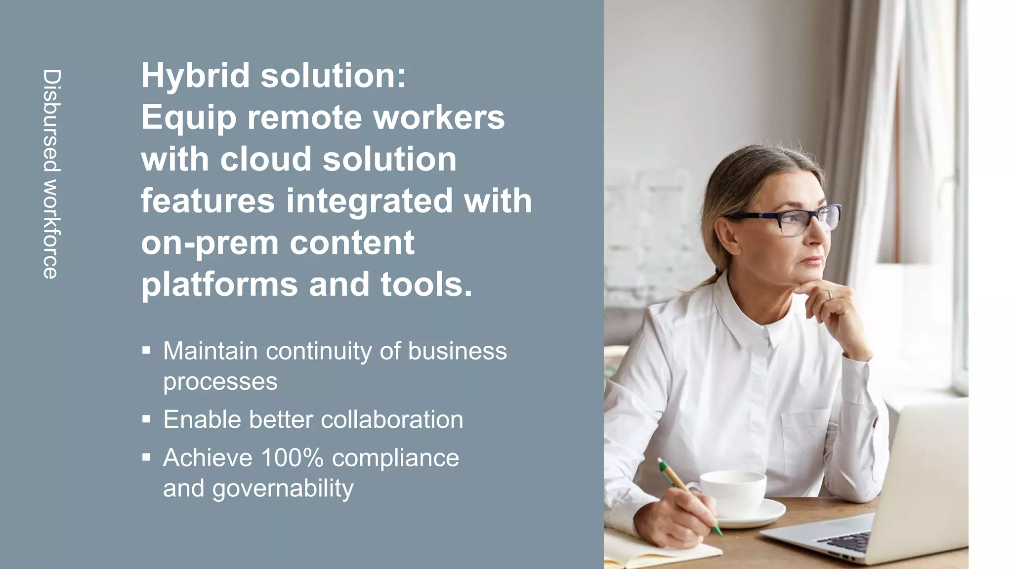 OpenText Confidential. ©2020 All Rights Reserved.
Hybrid solution:
Equip remote workers
with cloud solution
features integrated with
on-prem content
platforms and tools.
 Maintain continuity of business
processes
 Enable better collaboration
 Achieve 100% compliance
and governability
Disbursedworkforce
 