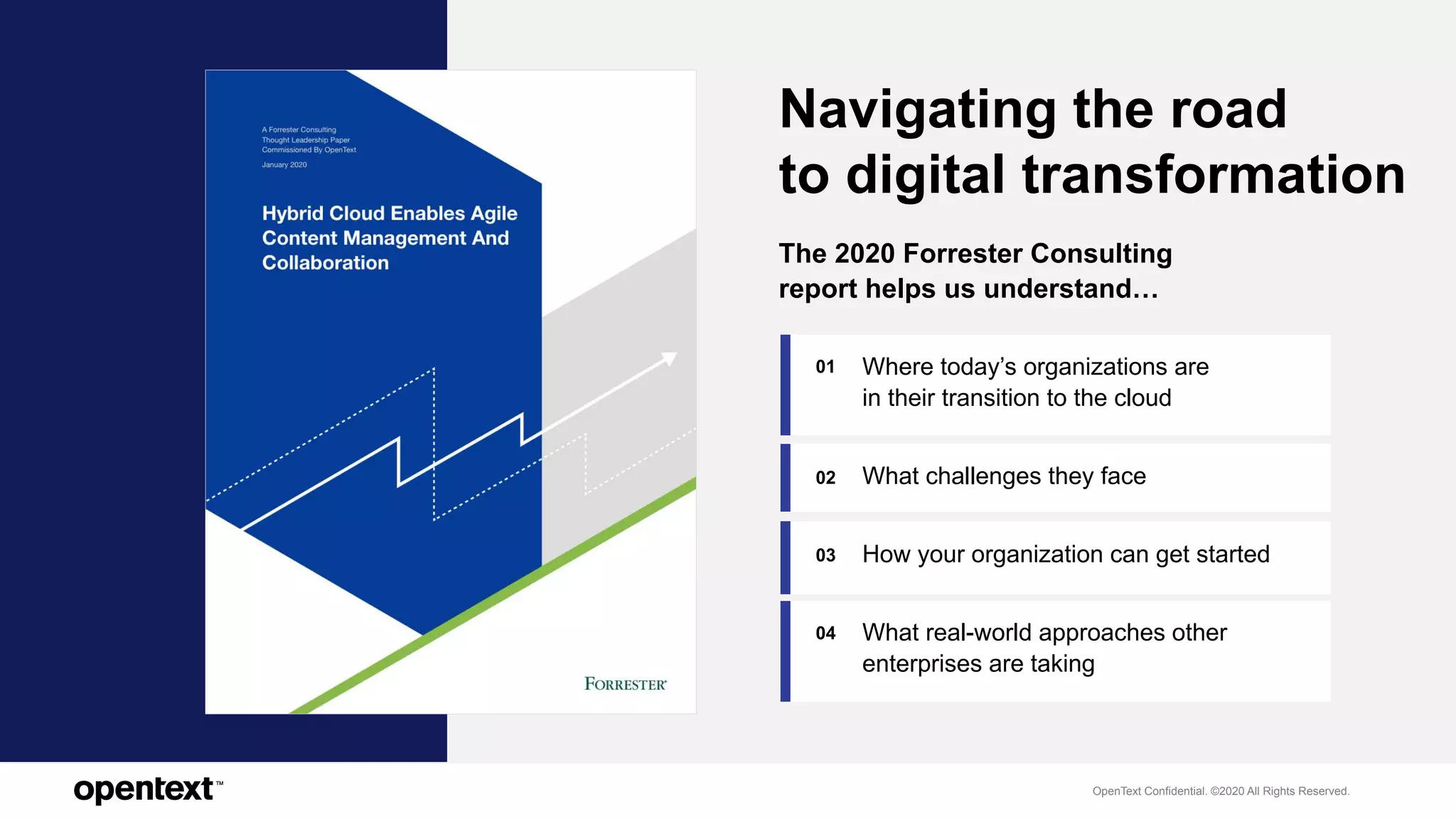 OpenText Confidential. ©2020 All Rights Reserved.
02
04
01
The 2020 Forrester Consulting
report helps us understand…
Navigating the road
to digital transformation
03
Where today’s organizations are
in their transition to the cloud
What challenges they face
How your organization can get started
What real-world approaches other
enterprises are taking
 
