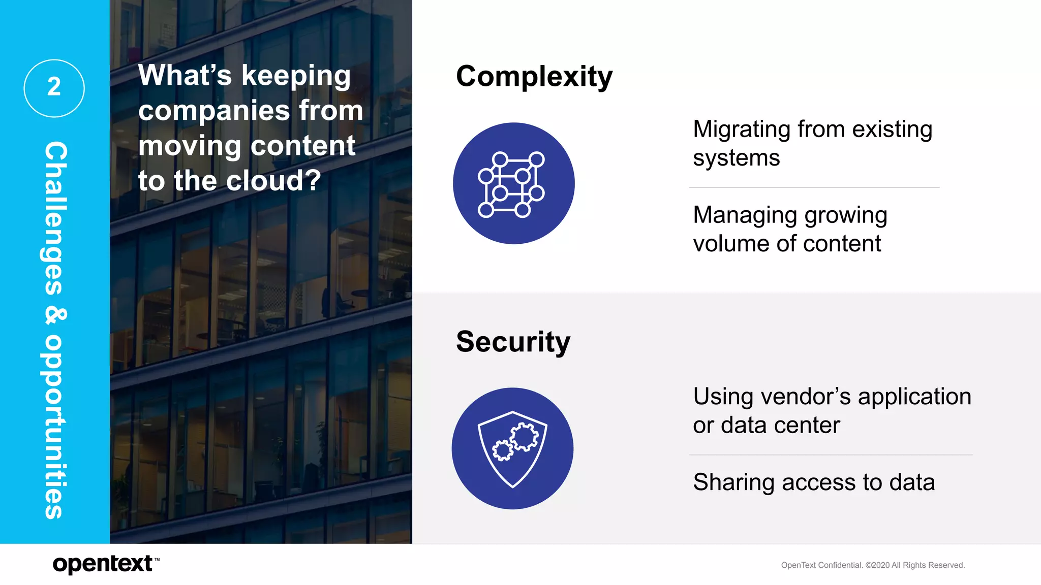 OpenText Confidential. ©2020 All Rights Reserved.
2 What’s keeping
companies from
moving content
to the cloud?
Complexity
Security
Migrating from existing
systems
Managing growing
volume of content
Using vendor’s application
or data center
Sharing access to data
Challenges&opportunities
 