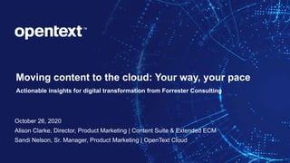OpenText Confidential. ©2020 All Rights Reserved. 1
Moving content to the cloud: Your way, your pace
Actionable insights for digital transformation from Forrester Consulting
October 26, 2020
Alison Clarke, Director, Product Marketing | Content Suite & Extended ECM
Sandi Nelson, Sr. Manager, Product Marketing | OpenText Cloud
 