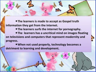 ●The learners is made to accept as Gospel truth
information they get from the internet.
The learners surfs the internet for pornography.●
The learners has a uncritical mind on images floating●
on televisions and computers that represent modernity and
progress.
When not used properly, technology becomes a●
detriment to learning and development.
 
